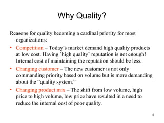 5
Why Quality?
Reasons for quality becoming a cardinal priority for most
organizations:
• Competition – Today’s market demand high quality products
at low cost. Having `high quality’ reputation is not enough!
Internal cost of maintaining the reputation should be less.
• Changing customer – The new customer is not only
commanding priority based on volume but is more demanding
about the “quality system.”
• Changing product mix – The shift from low volume, high
price to high volume, low price have resulted in a need to
reduce the internal cost of poor quality.
 