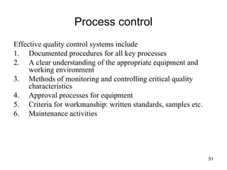 51
Process control
Effective quality control systems include
1. Documented procedures for all key processes
2. A clear understanding of the appropriate equipment and
working environment
3. Methods of monitoring and controlling critical quality
characteristics
4. Approval processes for equipment
5. Criteria for workmanship: written standards, samples etc.
6. Maintenance activities
 