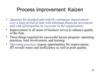 53
Process improvement: Kaizen
• Japanese for gradual and orderly continuous improvement
over a long period of time with minimum financial investment,
and with participation by everyone in the organization.
• Improvement in all areas of business serves to enhance quality
of the firm.
• Three things required for successful kaizen program: operating
practices, total involvement, and training.
• Operating practices expose opportunities for improvement.
JIT reveals waste and inefficiency as well as poor quality.
 
