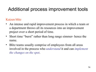 74
Additional process improvement tools
Kaizen blitz
• An intense and rapid improvement process in which a team or
a department throws all its resources into an improvement
project over a short period of time.
• Short time “burst” rather than long range simmer- hence the
name.
• Blitz teams usually comprise of employees from all areas
involved in the process who understand it and can implement
the changes on the spot.
 