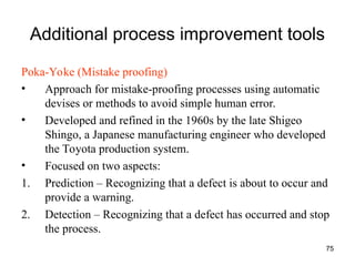 75
Additional process improvement tools
Poka-Yoke (Mistake proofing)
• Approach for mistake-proofing processes using automatic
devises or methods to avoid simple human error.
• Developed and refined in the 1960s by the late Shigeo
Shingo, a Japanese manufacturing engineer who developed
the Toyota production system.
• Focused on two aspects:
1. Prediction – Recognizing that a defect is about to occur and
provide a warning.
2. Detection – Recognizing that a defect has occurred and stop
the process.
 