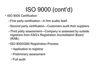 ISO 9000 (cont’d)
• ISO 9000 Certification
–First party certification—A firm audits itself.
–Second party certification—Customers audit their suppliers.
–Third party assessment—Company is assessed by outside
registrars from ASQ’s Registration Accreditation Board
(RAB).
–ISO 9000/Q90 Registration Process
• Application to registrar
• Preliminary assessment
• Full audit
 