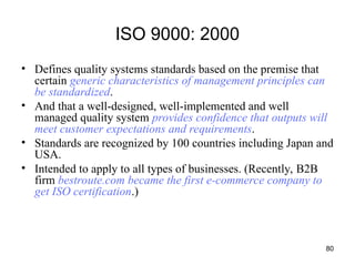 80
ISO 9000: 2000
• Defines quality systems standards based on the premise that
certain generic characteristics of management principles can
be standardized.
• And that a well-designed, well-implemented and well
managed quality system provides confidence that outputs will
meet customer expectations and requirements.
• Standards are recognized by 100 countries including Japan and
USA.
• Intended to apply to all types of businesses. (Recently, B2B
firm bestroute.com became the first e-commerce company to
get ISO certification.)
 