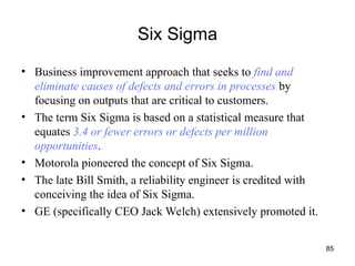 85
Six Sigma
• Business improvement approach that seeks to find and
eliminate causes of defects and errors in processes by
focusing on outputs that are critical to customers.
• The term Six Sigma is based on a statistical measure that
equates 3.4 or fewer errors or defects per million
opportunities.
• Motorola pioneered the concept of Six Sigma.
• The late Bill Smith, a reliability engineer is credited with
conceiving the idea of Six Sigma.
• GE (specifically CEO Jack Welch) extensively promoted it.
 