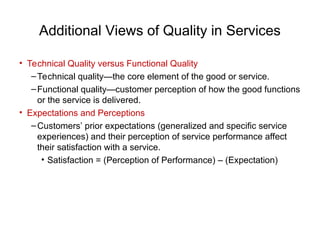Additional Views of Quality in Services
• Technical Quality versus Functional Quality
–Technical quality—the core element of the good or service.
–Functional quality—customer perception of how the good functions
or the service is delivered.
• Expectations and Perceptions
–Customers’ prior expectations (generalized and specific service
experiences) and their perception of service performance affect
their satisfaction with a service.
• Satisfaction = (Perception of Performance) – (Expectation)
 