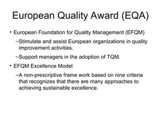 European Quality Award (EQA)
• European Foundation for Quality Management (EFQM)
–Stimulate and assist European organizations in quality
improvement activities.
–Support managers in the adoption of TQM.
• EFQM Excellence Model
–A non-prescriptive frame work based on nine criteria
that recognizes that there are many approaches to
achieving sustainable excellence.
 