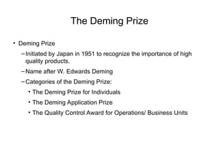 The Deming Prize
• Deming Prize
–Initiated by Japan in 1951 to recognize the importance of high
quality products.
–Name after W. Edwards Deming
–Categories of the Deming Prize:
• The Deming Prize for Individuals
• The Deming Application Prize
• The Quality Control Award for Operations/ Business Units
 