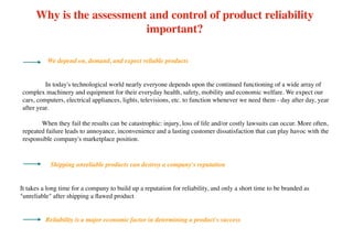 Why is the assessment and control of product reliability
important?
We depend on, demand, and expect reliable products
Shipping unreliable products can destroy a company's reputation
It takes a long time for a company to build up a reputation for reliability, and only a short time to be branded as
"unreliable" after shipping a ﬂawed product
In today's technological world nearly everyone depends upon the continued functioning of a wide array of
complex machinery and equipment for their everyday health, safety, mobility and economic welfare. We expect our
cars, computers, electrical appliances, lights, televisions, etc. to function whenever we need them - day after day, year
after year.
When they fail the results can be catastrophic: injury, loss of life and/or costly lawsuits can occur. More often,
repeated failure leads to annoyance, inconvenience and a lasting customer dissatisfaction that can play havoc with the
responsible company's marketplace position. 
Reliability is a major economic factor in determining a product's success
 