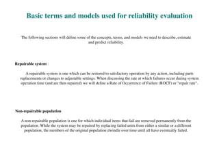 The following sections will deﬁne some of the concepts, terms, and models we need to describe, estimate
and predict reliability.
Basic terms and models used for reliability evaluation
Repairable system :
A repairable system is one which can be restored to satisfactory operation by any action, including parts
replacements or changes to adjustable settings. When discussing the rate at which failures occur during system
operation time (and are then repaired) we will deﬁne a Rate of Occurrence of Failure (ROCF) or "repair rate".
Non-repairable population
A non-repairable population is one for which individual items that fail are removed permanently from the
population. While the system may be repaired by replacing failed units from either a similar or a different
population, the members of the original population dwindle over time until all have eventually failed.
 