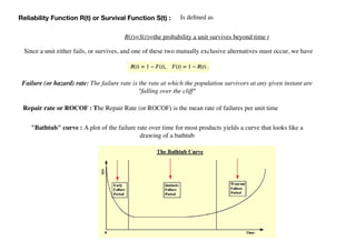 Is deﬁned as
R(t)=S(t)=the probability a unit survives beyond time t
Reliability Function R(t) or Survival Function S(t) :
Since a unit either fails, or survives, and one of these two mutually exclusive alternatives must occur, we have
Failure (or hazard) rate: The failure rate is the rate at which the population survivors at any given instant are
"falling over the cliff"
"Bathtub" curve : A plot of the failure rate over time for most products yields a curve that looks like a
drawing of a bathtub
Repair rate or ROCOF : The Repair Rate (or ROCOF) is the mean rate of failures per unit time
 
