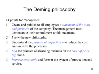 19
The Deming philosophy
14 points for management:
1. Create and publish to all employees a statement of the aims
and purposes of the company. The management must
demonstrate their commitment to this statement.
2. Learn the new philosophy.
3. Understand the purpose of inspection – to reduce the cost
and improve the processes.
4. End the practice of awarding business on the basis of price
tag alone.
5. Improve constantly and forever the system of production and
service.
 