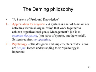 21
The Deming philosophy
• “A System of Profound Knowledge”
1. Appreciation for a system - A system is a set of functions or
activities within an organization that work together to
achieve organizational goals. Management’s job is to
optimize the system. (not parts of system, but the whole!).
System requires co-operation.
2. Psychology – The designers and implementers of decisions
are people. Hence understanding their psychology is
important.
 
