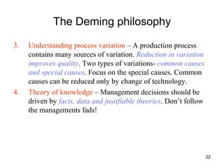 22
The Deming philosophy
3. Understanding process variation – A production process
contains many sources of variation. Reduction in variation
improves quality. Two types of variations- common causes
and special causes. Focus on the special causes. Common
causes can be reduced only by change of technology.
4. Theory of knowledge – Management decisions should be
driven by facts, data and justifiable theories. Don’t follow
the managements fads!
 