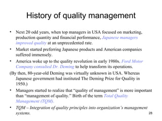 28
History of quality management
• Next 20 odd years, when top managers in USA focused on marketing,
production quantity and financial performance, Japanese managers
improved quality at an unprecedented rate.
• Market started preferring Japanese products and American companies
suffered immensely.
• America woke up to the quality revolution in early 1980s. Ford Motor
Company consulted Dr. Deming to help transform its operations.
(By then, 80-year-old Deming was virtually unknown in USA. Whereas
Japanese government had instituted The Deming Prize for Quality in
1950.)
• Managers started to realize that “quality of management” is more important
than “management of quality.” Birth of the term Total Quality
Management (TQM).
• TQM – Integration of quality principles into organization’s management
systems.
 