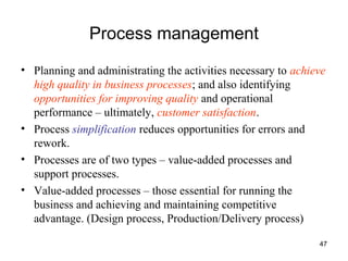 47
Process management
• Planning and administrating the activities necessary to achieve
high quality in business processes; and also identifying
opportunities for improving quality and operational
performance – ultimately, customer satisfaction.
• Process simplification reduces opportunities for errors and
rework.
• Processes are of two types – value-added processes and
support processes.
• Value-added processes – those essential for running the
business and achieving and maintaining competitive
advantage. (Design process, Production/Delivery process)
 