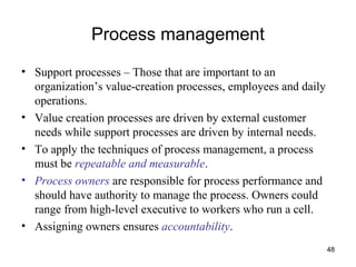 48
Process management
• Support processes – Those that are important to an
organization’s value-creation processes, employees and daily
operations.
• Value creation processes are driven by external customer
needs while support processes are driven by internal needs.
• To apply the techniques of process management, a process
must be repeatable and measurable.
• Process owners are responsible for process performance and
should have authority to manage the process. Owners could
range from high-level executive to workers who run a cell.
• Assigning owners ensures accountability.
 