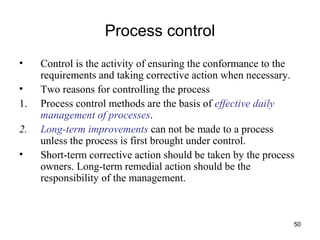 50
Process control
• Control is the activity of ensuring the conformance to the
requirements and taking corrective action when necessary.
• Two reasons for controlling the process
1. Process control methods are the basis of effective daily
management of processes.
2. Long-term improvements can not be made to a process
unless the process is first brought under control.
• Short-term corrective action should be taken by the process
owners. Long-term remedial action should be the
responsibility of the management.
 