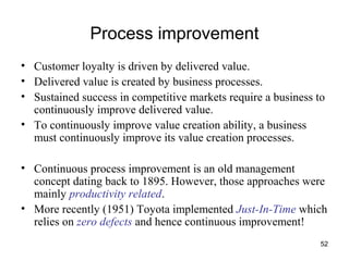 52
Process improvement
• Customer loyalty is driven by delivered value.
• Delivered value is created by business processes.
• Sustained success in competitive markets require a business to
continuously improve delivered value.
• To continuously improve value creation ability, a business
must continuously improve its value creation processes.
• Continuous process improvement is an old management
concept dating back to 1895. However, those approaches were
mainly productivity related.
• More recently (1951) Toyota implemented Just-In-Time which
relies on zero defects and hence continuous improvement!
 