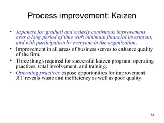 53
Process improvement: Kaizen
• Japanese for gradual and orderly continuous improvement
over a long period of time with minimum financial investment,
and with participation by everyone in the organization.
• Improvement in all areas of business serves to enhance quality
of the firm.
• Three things required for successful kaizen program: operating
practices, total involvement, and training.
• Operating practices expose opportunities for improvement.
JIT reveals waste and inefficiency as well as poor quality.
 