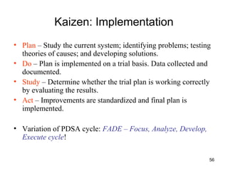 56
Kaizen: Implementation
• Plan – Study the current system; identifying problems; testing
theories of causes; and developing solutions.
• Do – Plan is implemented on a trial basis. Data collected and
documented.
• Study – Determine whether the trial plan is working correctly
by evaluating the results.
• Act – Improvements are standardized and final plan is
implemented.
• Variation of PDSA cycle: FADE – Focus, Analyze, Develop,
Execute cycle!
 