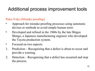75
Additional process improvement tools
Poka-Yoke (Mistake proofing)
• Approach for mistake-proofing processes using automatic
devises or methods to avoid simple human error.
• Developed and refined in the 1960s by the late Shigeo
Shingo, a Japanese manufacturing engineer who developed
the Toyota production system.
• Focused on two aspects:
1. Prediction – Recognizing that a defect is about to occur and
provide a warning.
2. Detection – Recognizing that a defect has occurred and stop
the process.
 