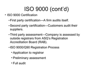 ISO 9000 (cont’d)
• ISO 9000 Certification
–First party certification—A firm audits itself.
–Second party certification—Customers audit their
suppliers.
–Third party assessment—Company is assessed by
outside registrars from ASQ’s Registration
Accreditation Board (RAB).
–ISO 9000/Q90 Registration Process
• Application to registrar
• Preliminary assessment
• Full audit
 