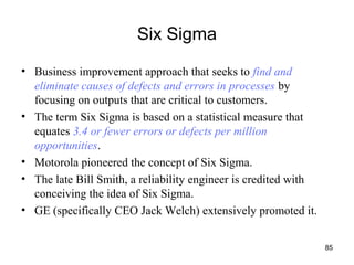 85
Six Sigma
• Business improvement approach that seeks to find and
eliminate causes of defects and errors in processes by
focusing on outputs that are critical to customers.
• The term Six Sigma is based on a statistical measure that
equates 3.4 or fewer errors or defects per million
opportunities.
• Motorola pioneered the concept of Six Sigma.
• The late Bill Smith, a reliability engineer is credited with
conceiving the idea of Six Sigma.
• GE (specifically CEO Jack Welch) extensively promoted it.
 