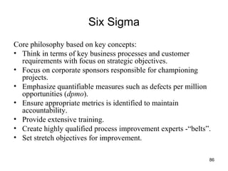 86
Six Sigma
Core philosophy based on key concepts:
• Think in terms of key business processes and customer
requirements with focus on strategic objectives.
• Focus on corporate sponsors responsible for championing
projects.
• Emphasize quantifiable measures such as defects per million
opportunities (dpmo).
• Ensure appropriate metrics is identified to maintain
accountability.
• Provide extensive training.
• Create highly qualified process improvement experts -“belts”.
• Set stretch objectives for improvement.
 