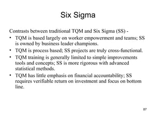 87
Six Sigma
Contrasts between traditional TQM and Six Sigma (SS) -
• TQM is based largely on worker empowerment and teams; SS
is owned by business leader champions.
• TQM is process based; SS projects are truly cross-functional.
• TQM training is generally limited to simple improvements
tools and concepts; SS is more rigorous with advanced
statistical methods.
• TQM has little emphasis on financial accountability; SS
requires verifiable return on investment and focus on bottom
line.
 