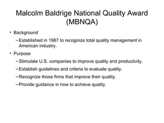 Malcolm Baldrige National Quality Award
(MBNQA)
• Background
–Established in 1987 to recognize total quality management in
American industry.
• Purpose
–Stimulate U.S. companies to improve quality and productivity.
–Establish guidelines and criteria to evaluate quality.
–Recognize those firms that improve their quality.
–Provide guidance in how to achieve quality.
 