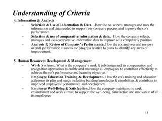 4. Information & Analysis Selection & Use of Information & Data… How the co. selects, manages and uses the information and data needed to support key company process and improve the co’s performance. Selection & use of comparative information & data..  How the company selects, manages and uses comparative information data to improve co’s competitive position. Analysis & Review of Company’s Performance.. How the co. analyses and reviews overall performance to assess the progress relative to plans to identify key areas of improvement. 5. Human Resources Development & Management Work Systems..  What is the company’s work & job design and its compensation and recognition approaches to enable and encourage all employees to contribute effectively to achieve the co’s performance and learning objective. Employee Education Training & Development..  How the co’s training and education addresses its plan and needs including building knowledge & capabilities & contribute to improved employees’ performance and development. Employee Well-Being & Satisfaction.. How the company maintains its work environment and work climate to support the well-being, satisfaction and motivation of all its employees Understanding of Criteria 