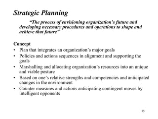 Strategic Planning “ The process of envisioning organization’s future and developing necessary procedures and operations to shape and achieve that future” Concept Plan that integrates an organization’s major goals Policies and actions sequences in alignment and supporting the goals Marshalling and allocating organization’s resources into an unique and viable posture Based on one’s relative strengths and competencies and anticipated changes in the environment Counter measures and actions anticipating contingent moves by intelligent opponents 