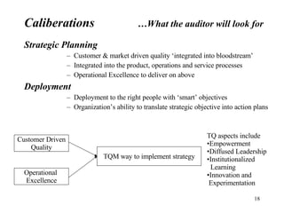 Strategic Planning Customer & market driven quality ‘integrated into bloodstream’ Integrated into the product, operations and service processes Operational Excellence to deliver on above Deployment Deployment to the right people with ‘smart’ objectives Organization’s ability to translate strategic objective into action plans Caliberations …What the auditor will look for Customer Driven Quality Operational  Excellence TQM way to implement strategy TQ aspects include Empowerment Diffused Leadership Institutionalized  Learning Innovation and Experimentation 