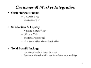 Customer & Market Integration Customer Satisfaction Understanding Business driver Satisfaction & Loyalty Attitude & Behaviour Lifetime Value Business Possiblities New acquisition vis-à-vis retention Total Benefit Package No Longer only product or price Opportunities with what can be offered as a package 