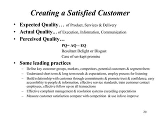 Expected Quality …  of Product, Services & Delivery Actual Quality …   of Execution, Information, Communication Perceived Quality… PQ= AQ – EQ Resultant Delight or Disgust Case of un-kept promise Some leading practices Define key customer groups, markets, competitors, potential customers & segment them Understand short term & long term needs & expectations, employ process for listening Build relationship with customer through commitments & promote trust & confidence, easy accessibility to people & information, effective service standards, train customer contact employees, effective follow up on all transactions Effective complaint management & resolution systems exceeding expectations Measure customer satisfaction compare with competition  & use info to improve Creating a Satisfied Customer 