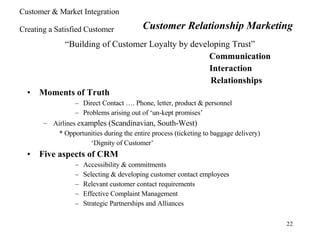 “ Building of Customer Loyalty by developing Trust” Communication   Interaction   Relationships Moments of Truth Direct Contact …. Phone, letter, product & personnel Problems arising out of ‘un-kept promises’ Airlines e xamples (Scandinavian, South-West) * Opportunities during the entire process (ticketing to baggage delivery) ‘ Dignity of Customer’ Five aspects of CRM Accessibility & commitments Selecting & developing customer contact employees Relevant customer contact requirements Effective Complaint Management Strategic Partnerships and Alliances Customer Relationship Marketing Customer & Market Integration Creating a Satisfied Customer 