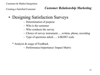 Designing Satisfaction Surveys Determination of purpose Who is the customer Who conducts the survey Choice of survey instrument…..written, phone, recording Type of questions asked….. LIKERT scale * Analysis & usage of Feedback Performance/importance/ Impact Matrix Customer Relationship Marketing Customer & Market Integration Creating a Satisfied Customer 