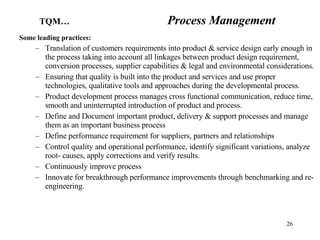 Some leading practices: Translation of customers requirements into product & service design early enough in the process taking into account all linkages between product design requirement, conversion processes, supplier capabilities & legal and environmental considerations. Ensuring that quality is built into the product and services and use proper technologies, qualitative tools and approaches during the developmental process. Product development process manages cross functional communication, reduce time, smooth and uninterrupted introduction of product and process. Define and Document important product, delivery & support processes and manage them as an important business process Define performance requirement for suppliers, partners and relationships Control quality and operational performance, identify significant variations, analyze root- causes, apply corrections and verify results. Continuously improve process Innovate for breakthrough performance improvements through benchmarking and re-engineering. TQM…   Process Management 