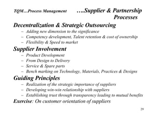Decentralization & Strategic Outsourcing Adding new dimension to the significance Competency development, Talent retention & cost of ownership Flexibility & Speed to market Supplier Involvement Product Development From Design to Delivery Service & Spare parts Bench marking on Technology, Materials, Practices & Designs Guiding Principles Realization of the strategic importance of suppliers Developing win-win relationship with suppliers Establishing trust through transparency leading to mutual benefits Exercise : On customer orientation of suppliers TQM…Process Management ….Supplier & Partnership  Processes 