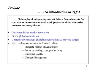 Prelude ……To introduction to TQM Philosophy of integrating market driven focus elements for continuous improvement in all work processes of the enterprise becomes necessary due to: Customer driven market revolution  Fierce  global competition Unpredictable market, changing expectations & moving targets Need to develop a customer focused culture Integrate market driven culture Focus on quality, cost, productivity Customer loyalty Change Management 