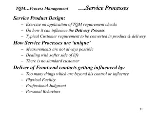 Service Product Design: Exercise on application of TQM requirement checks On how it can influence the  Delivery Process Typical Customer requirement to be converted in product & delivery How Service Processes are ‘unique’ Measurements are not always possible Dealing with softer side of life There is no standard customer Deliver of Front-end contacts getting influenced by: Too many things which are beyond his control or influence Physical Facility Professional Judgment Personal Behaviors TQM…Process Management ….Service Processes  