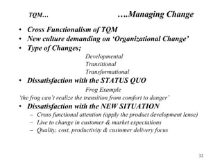Cross Functionalism of TQM New culture demanding on ‘Organizational Change’ Type of Changes; Developmental Transitional Transformational Dissatisfaction with the STATUS QUO Frog Example ‘ the frog can’t realize the transition from comfort to danger’ Dissatisfaction with the NEW SITUATION Cross functional attention (apply the product development lense) Live to change in customer & market expectations Quality, cost, productivity & customer delivery focus TQM… ….Managing Change 