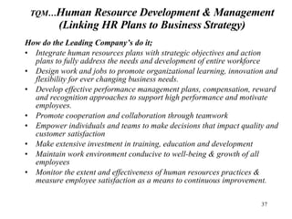 How do the Leading Company’s do it; Integrate human resources plans with strategic objectives and action plans to fully address the needs and development of entire workforce Design work and jobs to promote organizational learning, innovation and flexibility for ever changing business needs.  Develop effective performance management plans, compensation, reward and recognition approaches to support high performance and motivate employees. Promote cooperation and collaboration through teamwork Empower individuals and teams to make decisions that impact quality and customer satisfaction Make extensive investment in training, education and development Maintain work environment conducive to well-being & growth of all employees Monitor the extent and effectiveness of human resources practices & measure employee satisfaction as a means to continuous improvement. TQM… Human Resource Development & Management (Linking HR Plans to Business Strategy) 