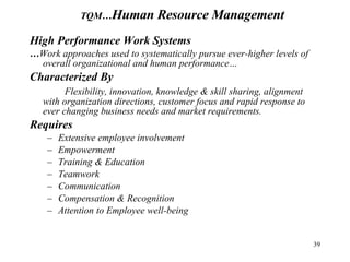 High Performance Work Systems … Work approaches used to systematically pursue ever-higher levels of overall organizational and human performance… Characterized By Flexibility, innovation, knowledge & skill sharing, alignment with organization directions, customer focus and rapid response to ever changing business needs and market requirements. Requires Extensive employee involvement  Empowerment Training & Education Teamwork Communication Compensation & Recognition Attention to Employee well-being TQM… Human Resource Management 