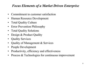 Focus Elements of a Market Driven Enterprise Commitment to customer satisfaction Human Resource Development Total Quality Culture Error Prevention Philosophy Total Quality Solutions Design & Product Quality Quality Services Quality of Management & Services People Development Productivity, efficiency and effectiveness Process & Technologies for continuous improvement 