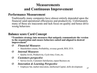 Measurements  and Continuous Improvement Performance Measurement Traditionally many companies have almost entirely depended upon the financial sand operational efficiencies and productivity. Unfortunately many of these are inaccurate and lack focus on quality and hence drive wrong behaviors Balance score Card Concept “ Translates strategy into measures that uniquely communicate the version to the organization and ensure behaviors suited and aligned to desired improvement” Ø       Financial Measures Shareholders returns, Profitability, revenue growth, ROI, EVA Ø       Internal Measures Quality levels, Productivity, Cycle time, Costs, etc. Ø       Customers perspective Service levels, Customers Satisfaction, repeat Business etc Ø       Innovation & Learning Perspective Employee Sat, market innovation, intellectual Capital, skills development 