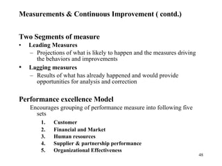 Measurements & Continuous Improvement ( contd.) Two Segments of measure   Leading Measures Projections of what is likely to happen and the measures driving the behaviors and improvements   Lagging measures Results of what has already happened and would provide opportunities for analysis and correction Performance excellence Model Encourages grouping of performance measure into following five sets 1.      Customer 2.      Financial and Market 3.      Human resources 4.      Supplier & partnership performance 5.      Organizational Effectiveness 