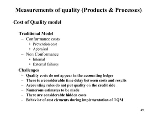Measurements of quality (Products & Processes) Cost of Quality model Traditional Model Conformance costs Prevention cost Appraisal Non Conformance Internal External failures Challenges Quality costs do not appear in the accounting ledger There is a considerable time delay between costs and results Accounting rules do not put quality on the credit side Numerous estimates to be made There are considerable hidden costs Behavior of cost elements during implementation of TQM 