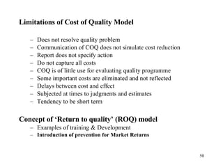 Limitations of Cost of Quality Model Does not resolve quality problem Communication of COQ does not simulate cost reduction Report does not specify action Do not capture all costs COQ is of little use for evaluating quality programme Some important costs are eliminated and not reflected Delays between cost and effect Subjected at times to judgments and estimates Tendency to be short term Concept of ‘Return to quality’ (ROQ) model Examples of training & Development Introduction of prevention for Market Returns 