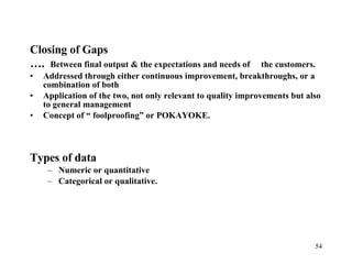 Closing of Gaps … .  Between final output & the expectations and needs of  the customers. Addressed through either continuous improvement, breakthroughs, or a combination of both Application of the two, not only relevant to quality improvements but also to general management Concept of “ foolproofing” or POKAYOKE. Types of data Numeric or quantitative Categorical or qualitative. 